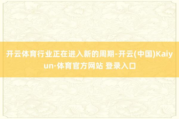 开云体育行业正在进入新的周期-开云(中国)Kaiyun·体育官方网站 登录入口