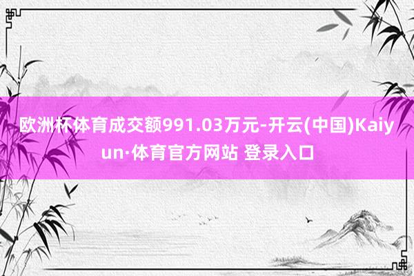 欧洲杯体育成交额991.03万元-开云(中国)Kaiyun·体育官方网站 登录入口