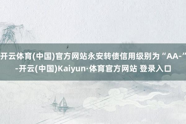 开云体育(中国)官方网站永安转债信用级别为“AA-”-开云(中国)Kaiyun·体育官方网站 登录入口