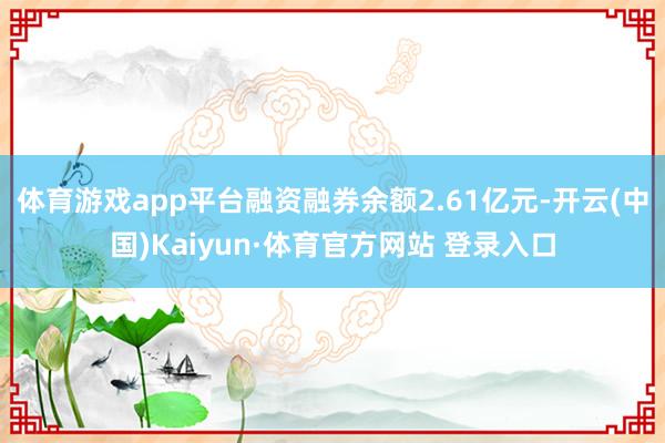 体育游戏app平台融资融券余额2.61亿元-开云(中国)Kaiyun·体育官方网站 登录入口