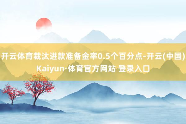 开云体育裁汰进款准备金率0.5个百分点-开云(中国)Kaiyun·体育官方网站 登录入口
