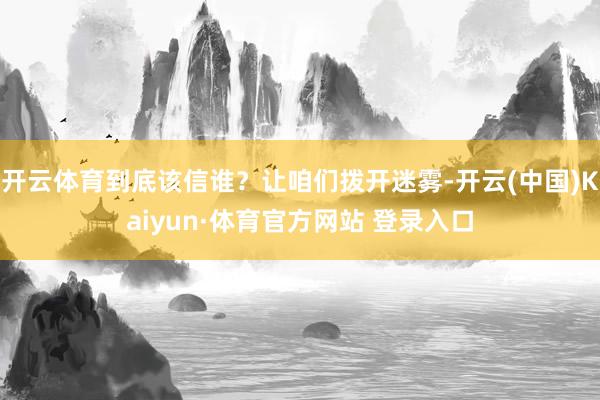 开云体育到底该信谁?让咱们拨开迷雾-开云(中国)Kaiyun·体育官方网站 登录入口
