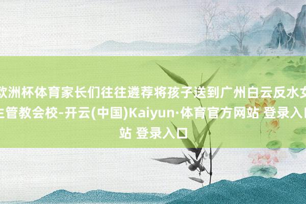欧洲杯体育家长们往往遴荐将孩子送到广州白云反水女生管教会校-开云(中国)Kaiyun·体育官方网站 登录入口
