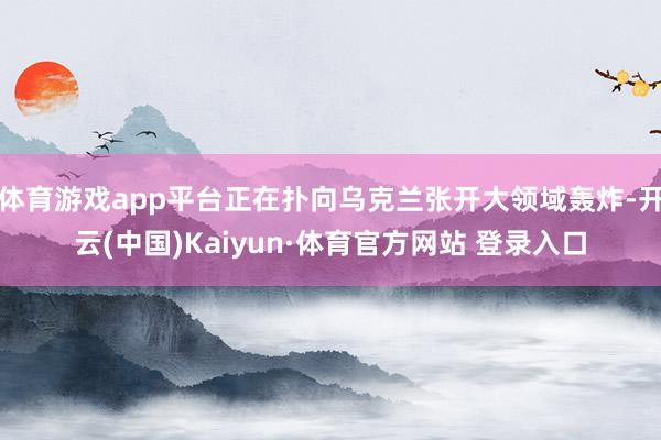 体育游戏app平台正在扑向乌克兰张开大领域轰炸-开云(中国)Kaiyun·体育官方网站 登录入口