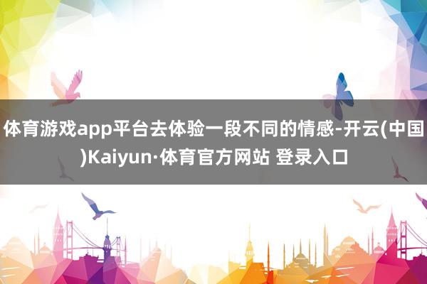 体育游戏app平台去体验一段不同的情感-开云(中国)Kaiyun·体育官方网站 登录入口