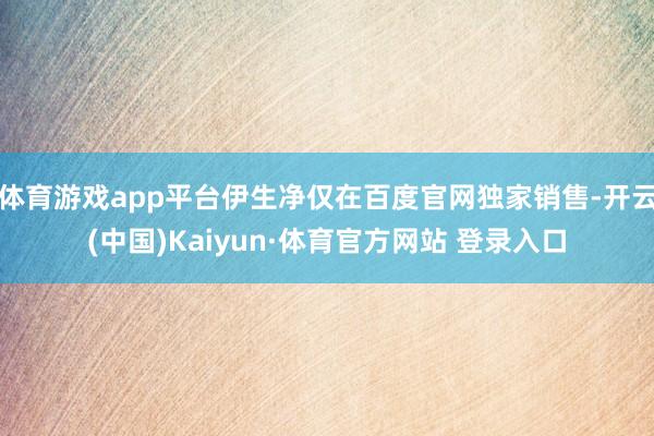 体育游戏app平台伊生净仅在百度官网独家销售-开云(中国)Kaiyun·体育官方网站 登录入口