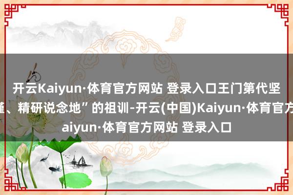 开云Kaiyun·体育官方网站 登录入口王门第代坚守以“选料严谨、精研说念地”的祖训-开云(中国)Kaiyun·体育官方网站 登录入口