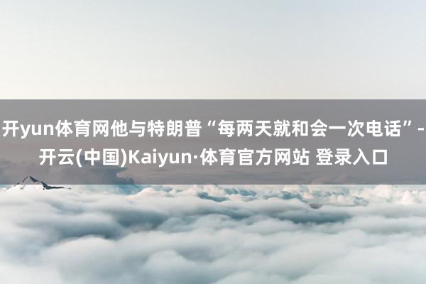 开yun体育网他与特朗普“每两天就和会一次电话”-开云(中国)Kaiyun·体育官方网站 登录入口
