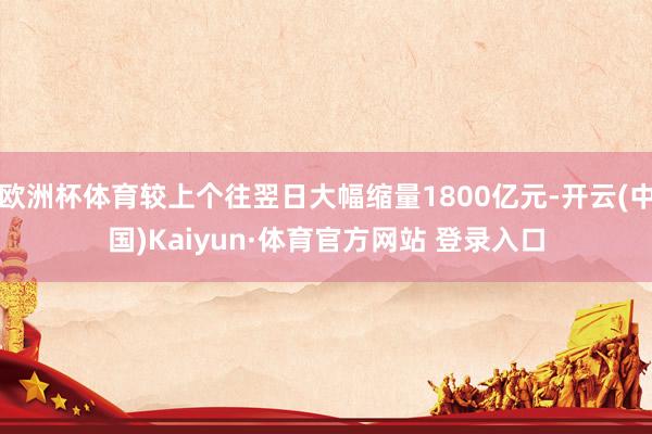 欧洲杯体育较上个往翌日大幅缩量1800亿元-开云(中国)Kaiyun·体育官方网站 登录入口