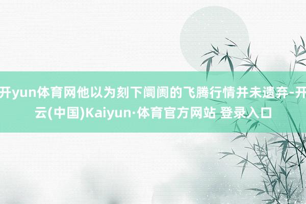 开yun体育网他以为刻下阛阓的飞腾行情并未遗弃-开云(中国)Kaiyun·体育官方网站 登录入口