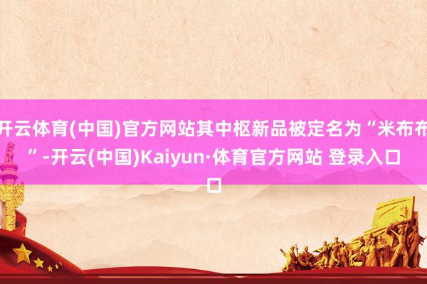 开云体育(中国)官方网站其中枢新品被定名为“米布布”-开云(中国)Kaiyun·体育官方网站 登录入口