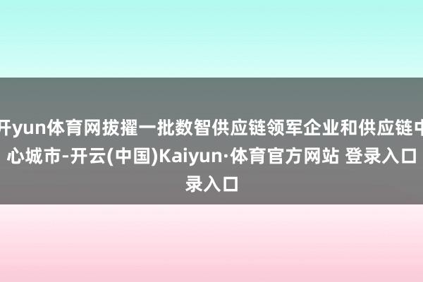 开yun体育网拔擢一批数智供应链领军企业和供应链中心城市-开云(中国)Kaiyun·体育官方网站 登录入口