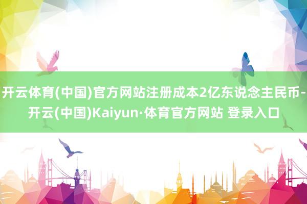 开云体育(中国)官方网站注册成本2亿东说念主民币-开云(中国)Kaiyun·体育官方网站 登录入口