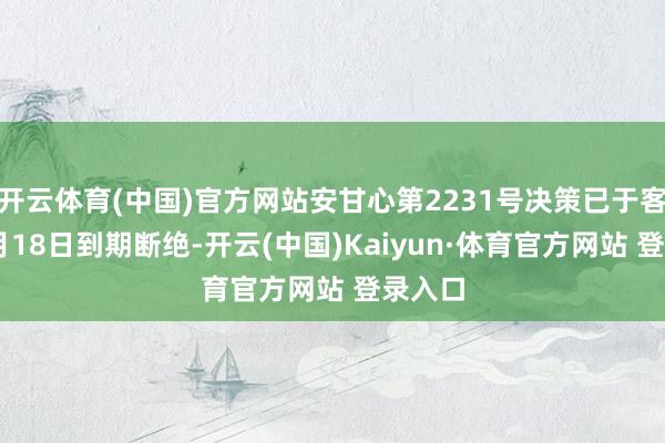 开云体育(中国)官方网站安甘心第2231号决策已于客岁10月18日到期断绝-开云(中国)Kaiyun·体育官方网站 登录入口