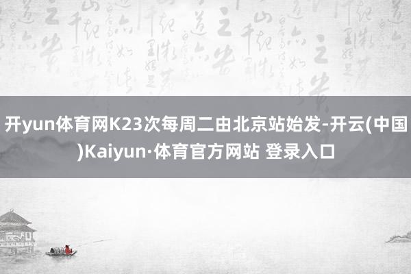 开yun体育网K23次每周二由北京站始发-开云(中国)Kaiyun·体育官方网站 登录入口