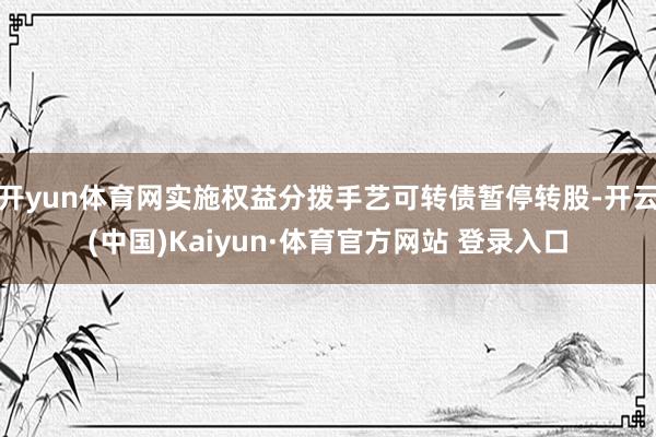 开yun体育网实施权益分拨手艺可转债暂停转股-开云(中国)Kaiyun·体育官方网站 登录入口