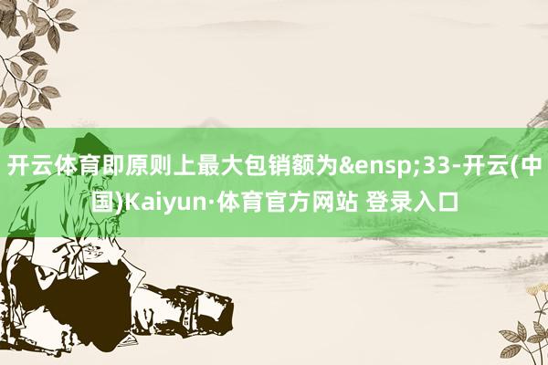 开云体育即原则上最大包销额为&ensp;33-开云(中国)Kaiyun·体育官方网站 登录入口