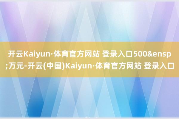 开云Kaiyun·体育官方网站 登录入口500 万元-开云(中国)Kaiyun·体育官方网站 登录入口