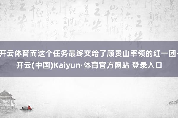 开云体育而这个任务最终交给了顾贵山率领的红一团-开云(中国)Kaiyun·体育官方网站 登录入口