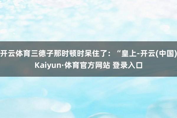 开云体育三德子那时顿时呆住了：“皇上-开云(中国)Kaiyun·体育官方网站 登录入口