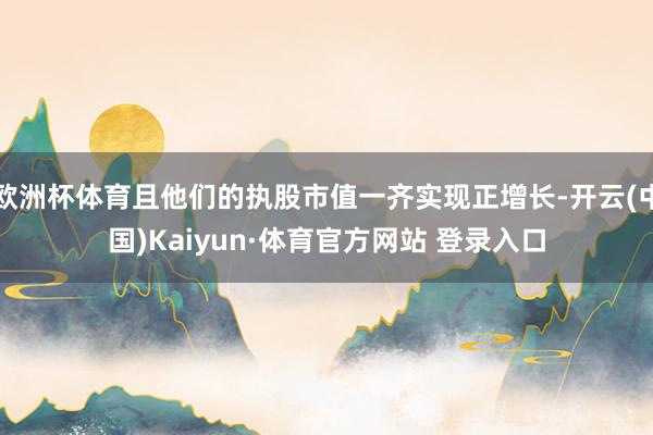 欧洲杯体育且他们的执股市值一齐实现正增长-开云(中国)Kaiyun·体育官方网站 登录入口