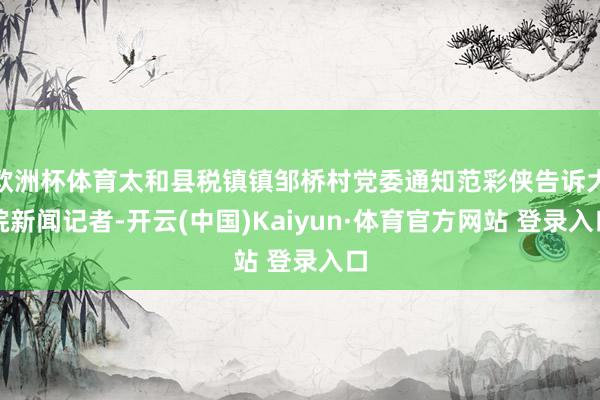欧洲杯体育太和县税镇镇邹桥村党委通知范彩侠告诉大皖新闻记者-开云(中国)Kaiyun·体育官方网站 登录入口