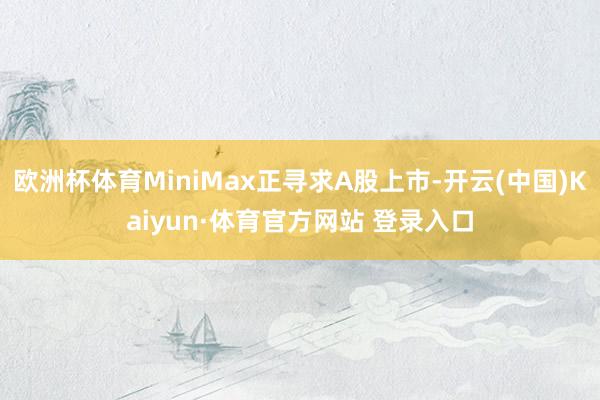 欧洲杯体育MiniMax正寻求A股上市-开云(中国)Kaiyun·体育官方网站 登录入口