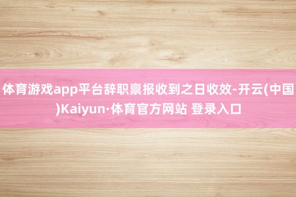 体育游戏app平台辞职禀报收到之日收效-开云(中国)Kaiyun·体育官方网站 登录入口