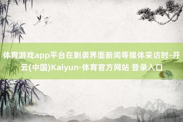 体育游戏app平台　　在剿袭界面新闻等媒体采访时-开云(中国)Kaiyun·体育官方网站 登录入口
