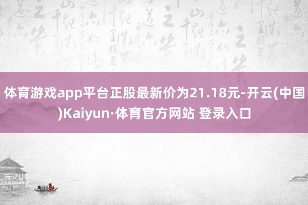 体育游戏app平台正股最新价为21.18元-开云(中国)Kaiyun·体育官方网站 登录入口
