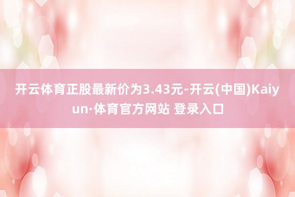 开云体育正股最新价为3.43元-开云(中国)Kaiyun·体育官方网站 登录入口
