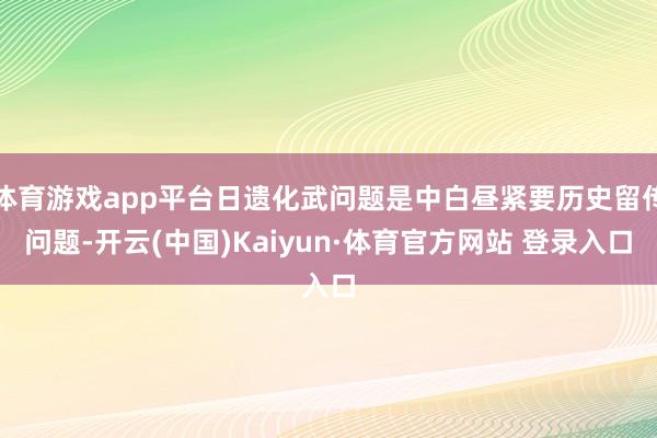 体育游戏app平台日遗化武问题是中白昼紧要历史留传问题-开云(中国)Kaiyun·体育官方网站 登录入口