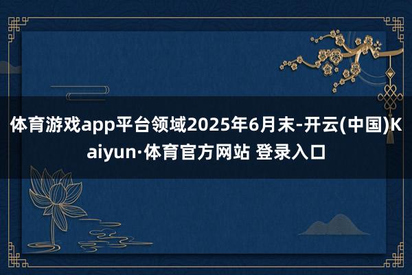 体育游戏app平台领域2025年6月末-开云(中国)Kaiyun·体育官方网站 登录入口