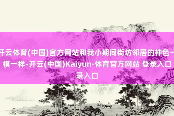 开云体育(中国)官方网站和我小期间街坊邻居的神色一模一样-开云(中国)Kaiyun·体育官方网站 登录入口
