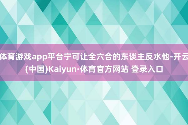 体育游戏app平台宁可让全六合的东谈主反水他-开云(中国)Kaiyun·体育官方网站 登录入口
