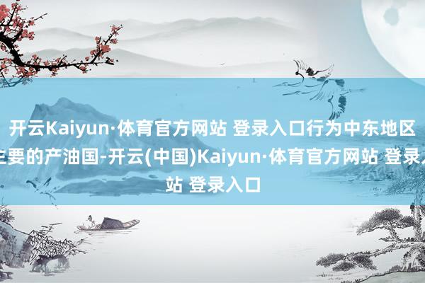 开云Kaiyun·体育官方网站 登录入口行为中东地区最主要的产油国-开云(中国)Kaiyun·体育官方网站 登录入口