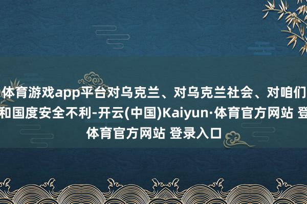 体育游戏app平台对乌克兰、对乌克兰社会、对咱们的孤立和国度安全不利-开云(中国)Kaiyun·体育官方网站 登录入口