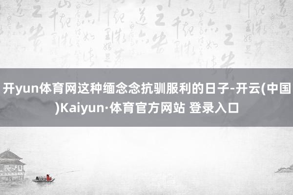 开yun体育网这种缅念念抗驯服利的日子-开云(中国)Kaiyun·体育官方网站 登录入口