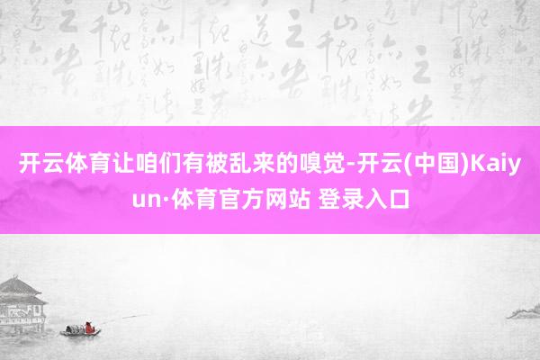 开云体育让咱们有被乱来的嗅觉-开云(中国)Kaiyun·体育官方网站 登录入口