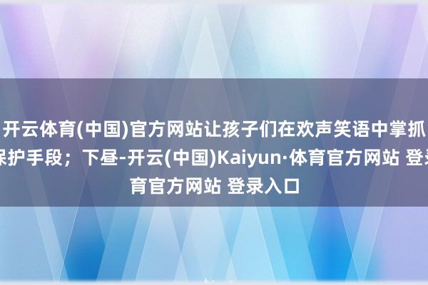开云体育(中国)官方网站让孩子们在欢声笑语中掌抓自我保护手段；下昼-开云(中国)Kaiyun·体育官方网站 登录入口