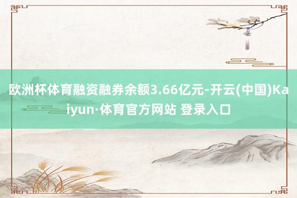欧洲杯体育融资融券余额3.66亿元-开云(中国)Kaiyun·体育官方网站 登录入口