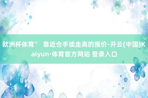 欧洲杯体育”  靠近合手续走高的报价-开云(中国)Kaiyun·体育官方网站 登录入口