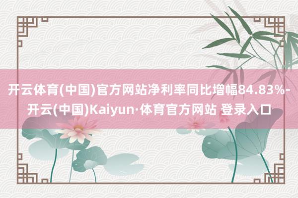 开云体育(中国)官方网站净利率同比增幅84.83%-开云(中国)Kaiyun·体育官方网站 登录入口