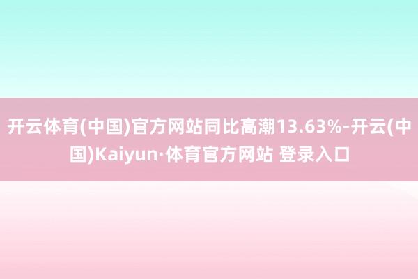 开云体育(中国)官方网站同比高潮13.63%-开云(中国)Kaiyun·体育官方网站 登录入口