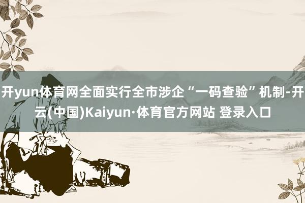 开yun体育网全面实行全市涉企“一码查验”机制-开云(中国)Kaiyun·体育官方网站 登录入口