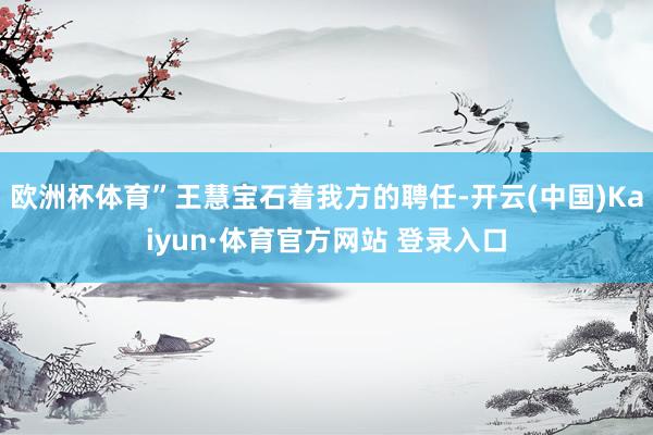 欧洲杯体育”王慧宝石着我方的聘任-开云(中国)Kaiyun·体育官方网站 登录入口