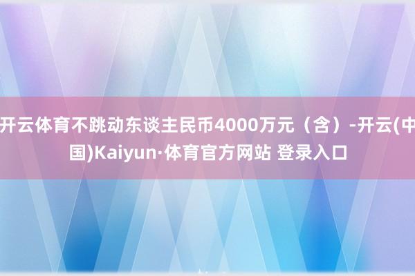 开云体育不跳动东谈主民币4000万元（含）-开云(中国)Kaiyun·体育官方网站 登录入口