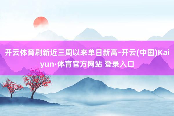 开云体育刷新近三周以来单日新高-开云(中国)Kaiyun·体育官方网站 登录入口