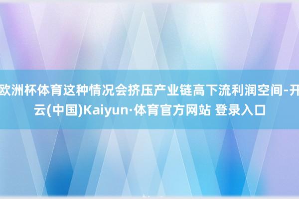 欧洲杯体育这种情况会挤压产业链高下流利润空间-开云(中国)Kaiyun·体育官方网站 登录入口